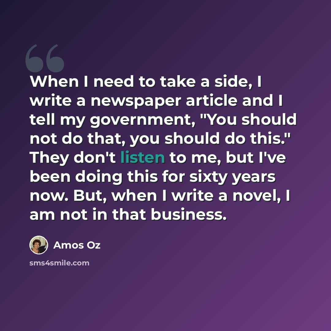 “When I need to take a side, I write a newspaper article and I tell my government, "You should not do that, you should do this." They don't listen to me, but I've been doing this for sixty years now. But, when I write a novel, I am not in that business.” quote by Amos Oz