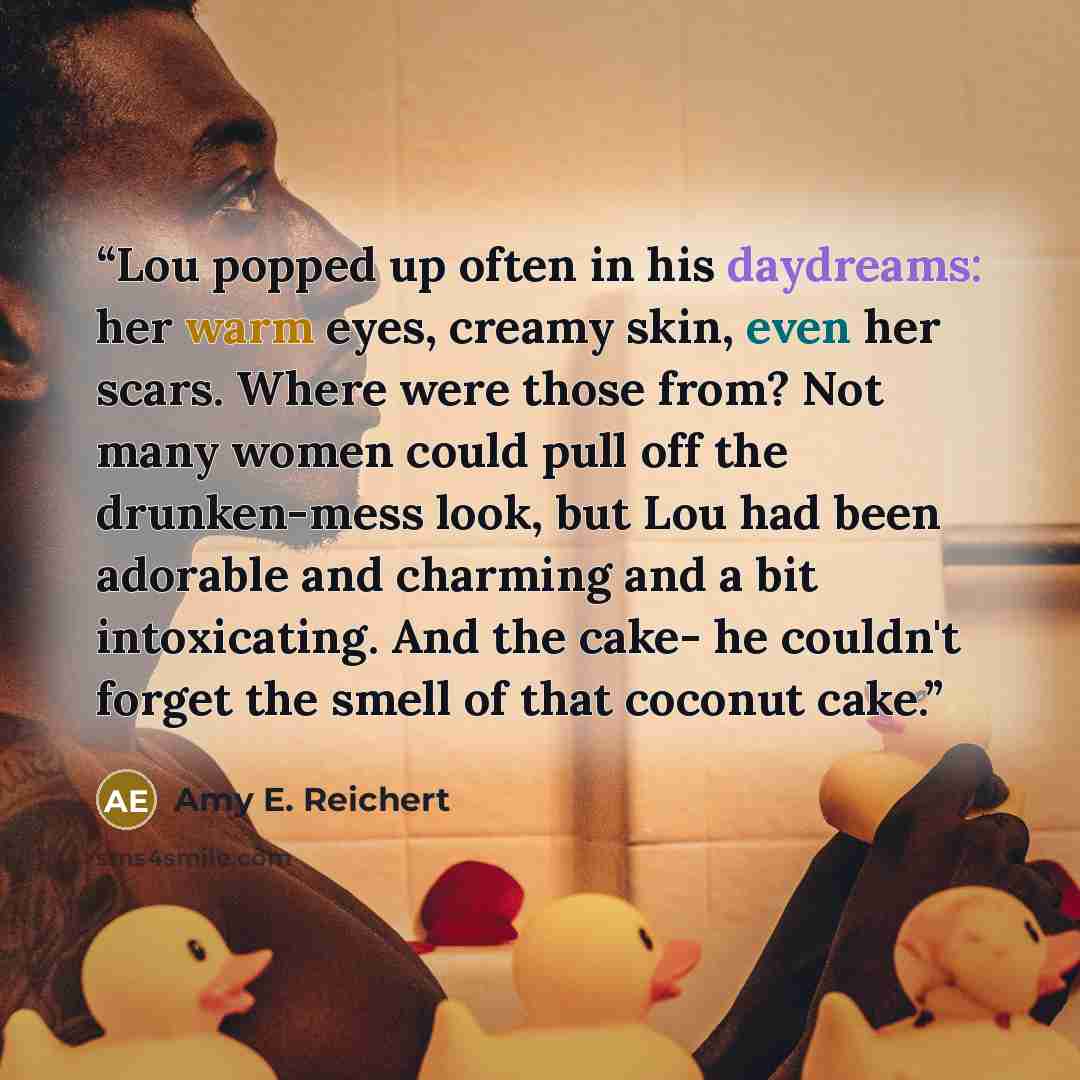 “Lou popped up often in his daydreams: her warm eyes, creamy skin, even her scars. Where were those from? Not many women could pull off the drunken-mess look, but Lou had been adorable and charming and a bit intoxicating. And the cake- he couldn't forget the smell of that coconut cake.” quote by Amy E. Reichert