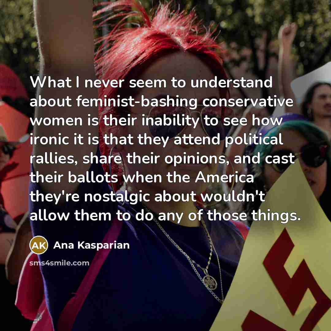 “What I never seem to understand about feminist-bashing conservative women is their inability to see how ironic it is that they attend political rallies, share their opinions, and cast their ballots when the America they're nostalgic about wouldn't allow them to do any of those things.” quote by Ana Kasparian