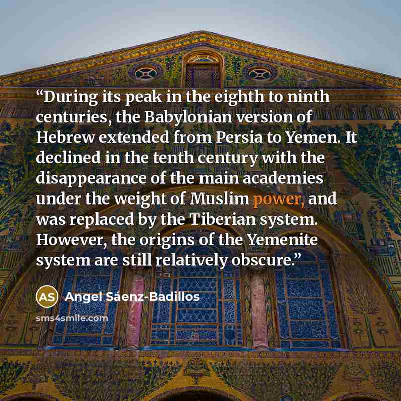 “During its peak in the eighth to ninth centuries, the Babylonian version of Hebrew extended from Persia to Yemen. It declined in the tenth century with the disappearance of the main academies under the weight of Muslim power, and was replaced by the Tiberian system. However, the origins of the…” quote by Angel Sáenz-Badillos