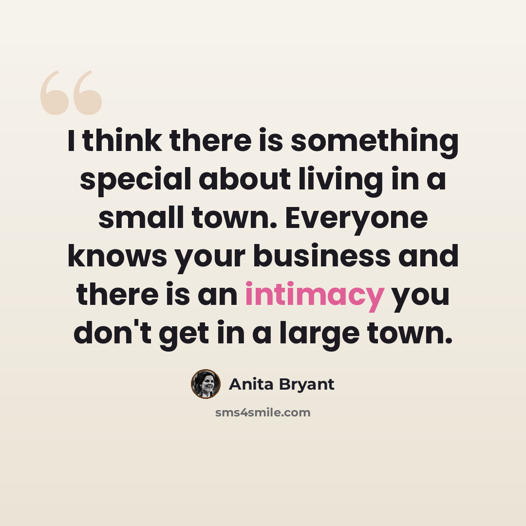 “I think there is something special about living in a small town. Everyone knows your business and there is an intimacy you don't get in a large town.” quote by Anita Bryant