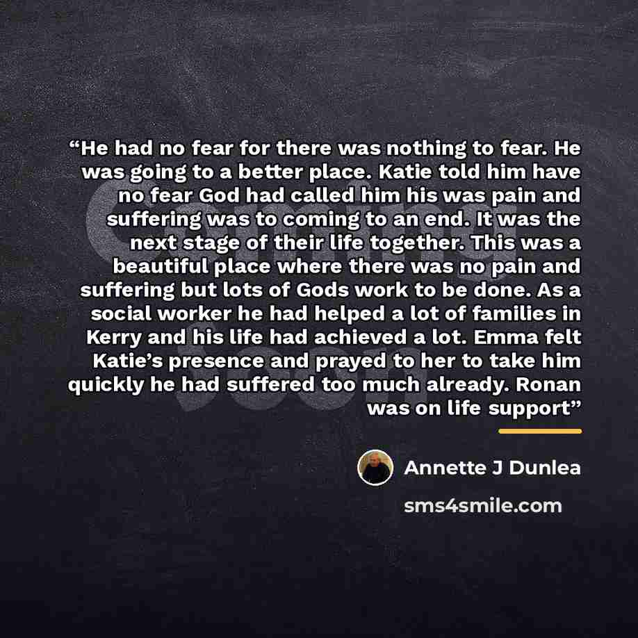 “He had no fear for there was nothing to fear. He was going to a better place. Katie told him have no fear God had called him his was pain and suffering was to coming to an end. It was the next stage of their life together. This was a beautiful place where there was no pain and suffering but lots…” quote by Annette J Dunlea