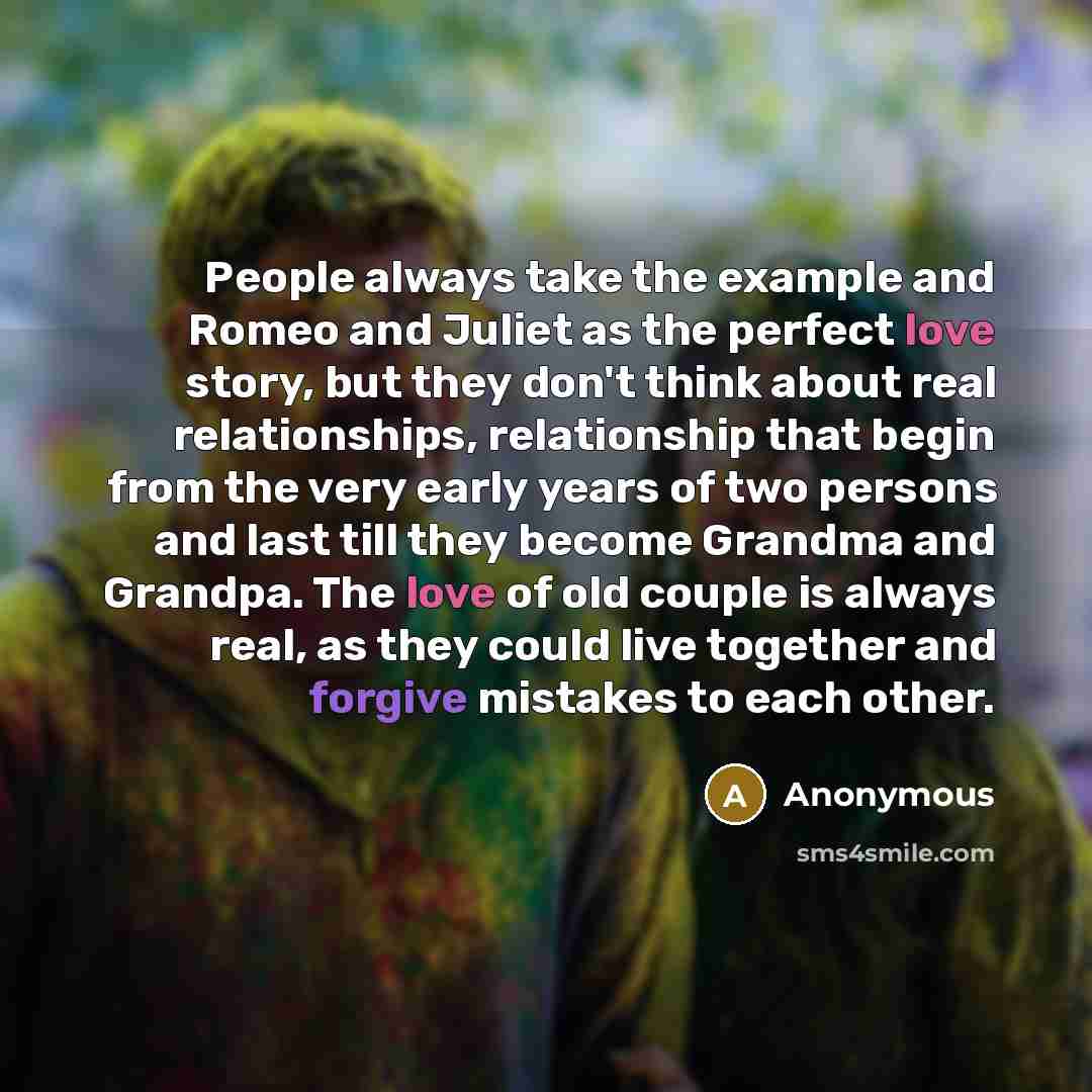 “People always take the example and Romeo and Juliet as the perfect love story, but they don't think about real relationships, relationship that begin from the very early years of two persons and last till they become Grandma and Grandpa. The love of old couple is always real, as they could live…” quote by Anonymous