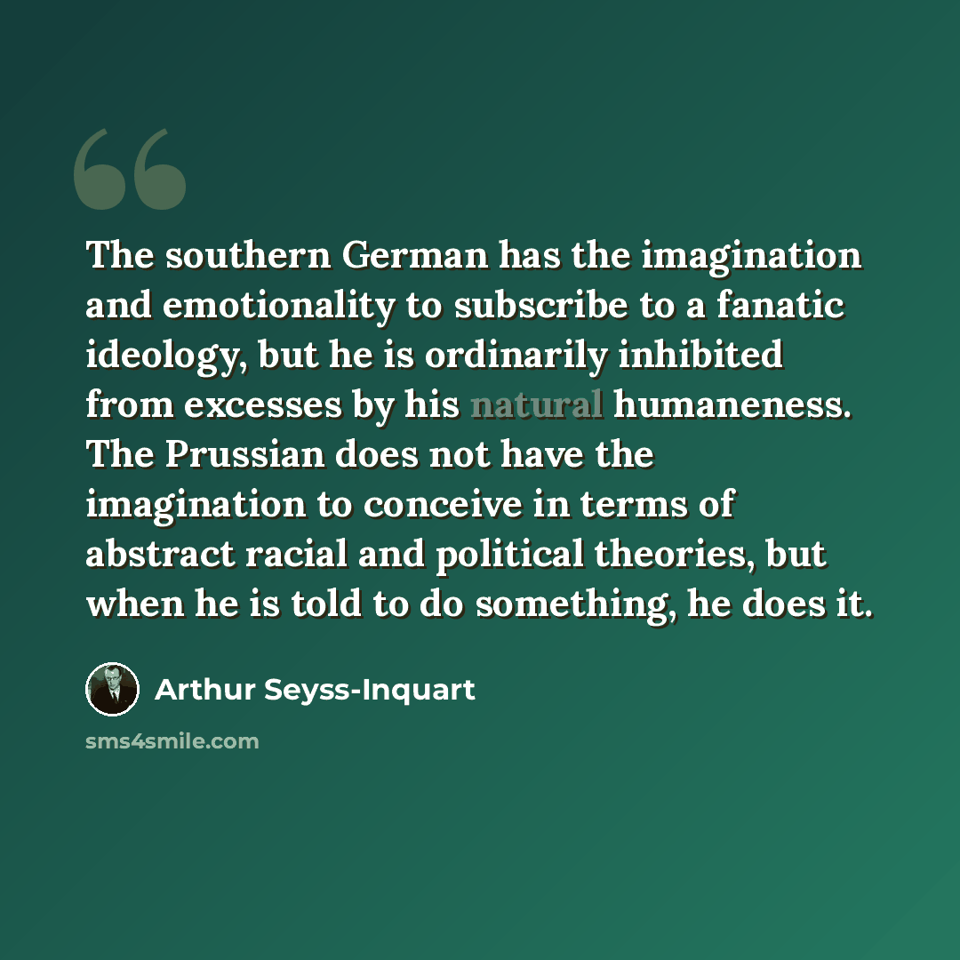 “The southern German has the imagination and emotionality to subscribe to a fanatic ideology, but he is ordinarily inhibited from excesses by his natural humaneness. The Prussian does not have the imagination to conceive in terms of abstract racial and political theories, but when he is told to do…” quote by Arthur Seyss-Inquart