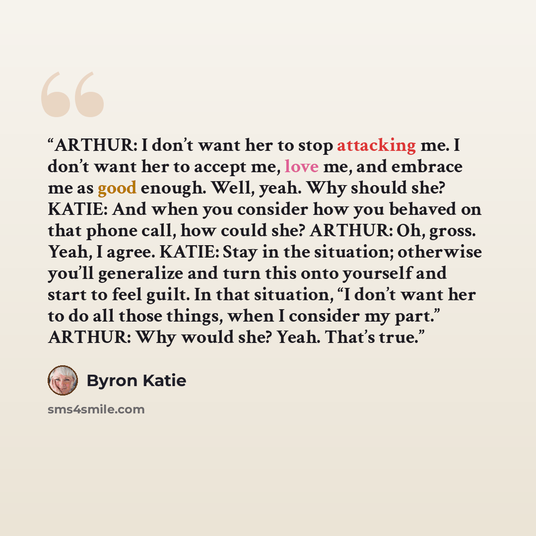 “ARTHUR: I don’t want her to stop attacking me. I don’t want her to accept me, love me, and embrace me as good enough. Well, yeah. Why should she? KATIE: And when you consider how you behaved on that phone call, how could she? ARTHUR: Oh, gross. Yeah, I agree. KATIE: Stay in the situation…” quote by Byron Katie