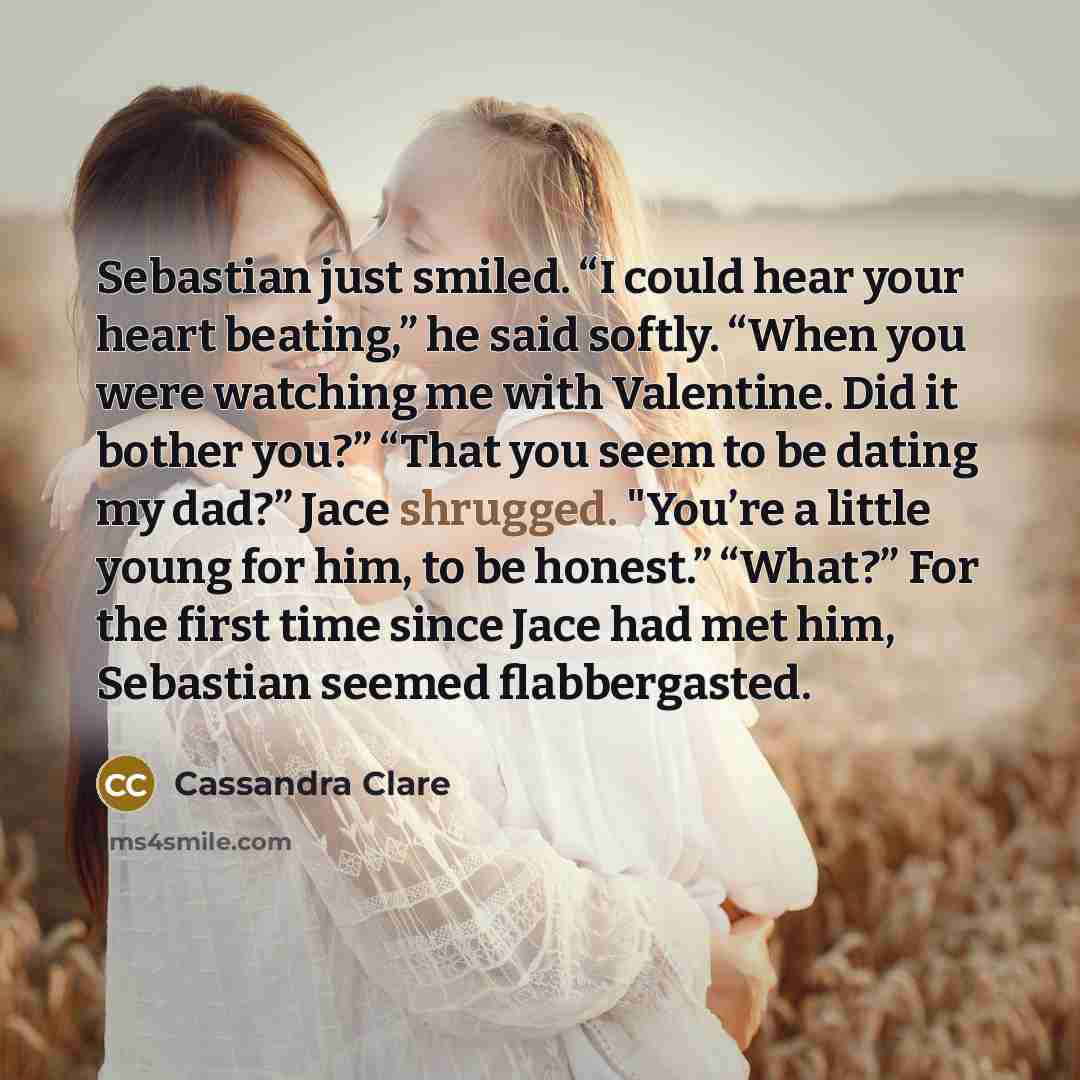“Sebastian just smiled. “I could hear your heart beating,” he said softly. “When you were watching me with Valentine. Did it bother you?” “That you seem to be dating my dad?” Jace shrugged. "You’re a little young for him, to be honest.” “What?” For the first time since Jace had met him, Sebastian…” quote by Cassandra Clare