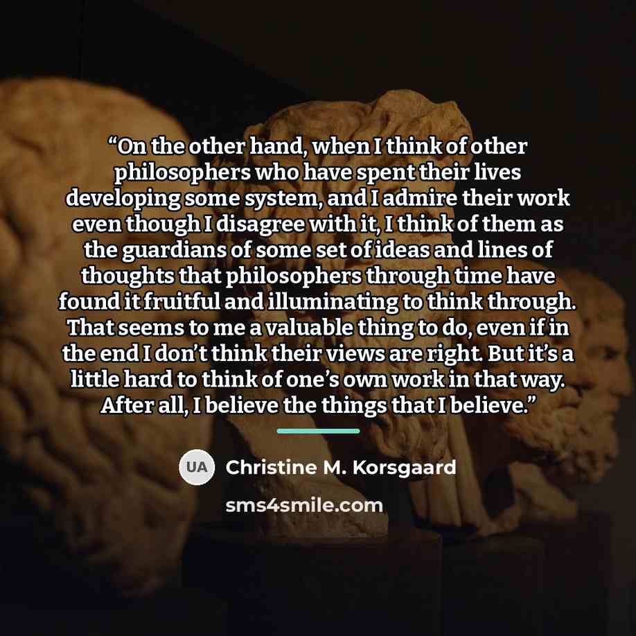 “On the other hand, when I think of other philosophers who have spent their lives developing some system, and I admire their work even though I disagree with it, I think of them as the guardians of some set of ideas and lines of thoughts that philosophers through time have found it fruitful and…” quote by Christine M. Korsgaard