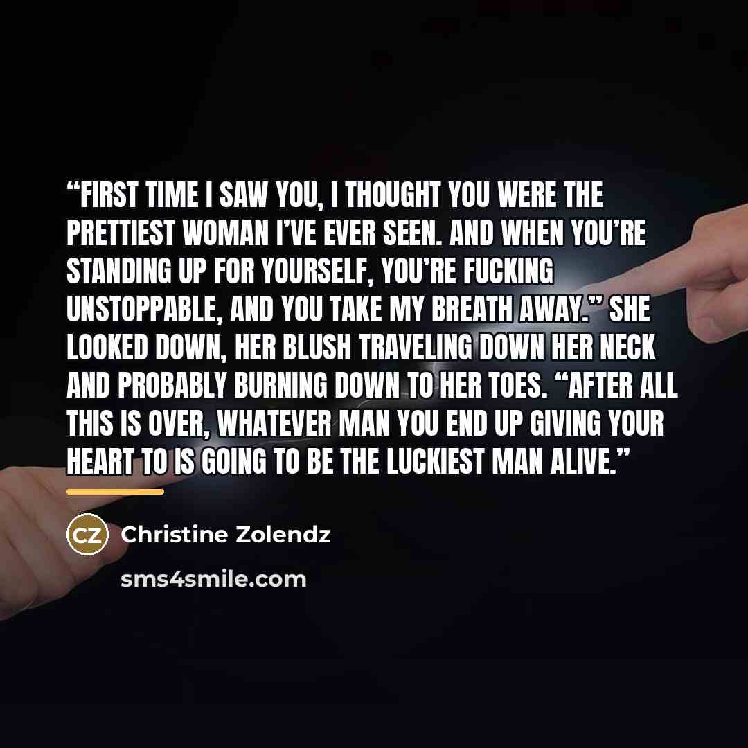 “First time I saw you, I thought you were the prettiest woman I’ve ever seen. And when you’re standing up for yourself, you’re fucking unstoppable, and you take my breath away.” She looked down, her blush traveling down her neck and probably burning down to her toes. “After all this is over…” quote by Christine Zolendz