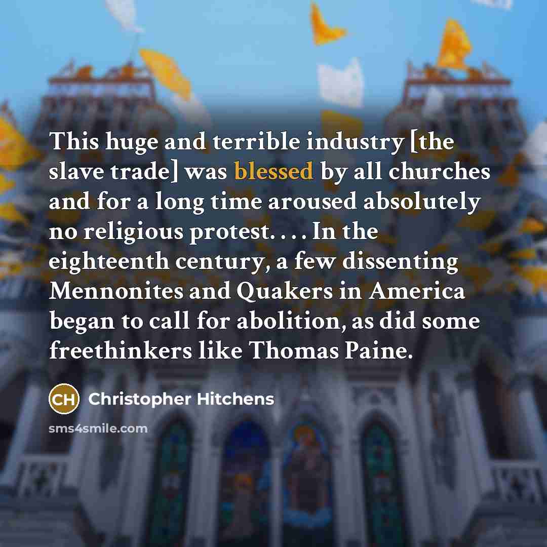 “This huge and terrible industry [the slave trade] was blessed by all churches and for a long time aroused absolutely no religious protest. . . . In the eighteenth century, a few dissenting Mennonites and Quakers in America began to call for abolition, as did some freethinkers like Thomas Paine.” quote by Christopher Hitchens