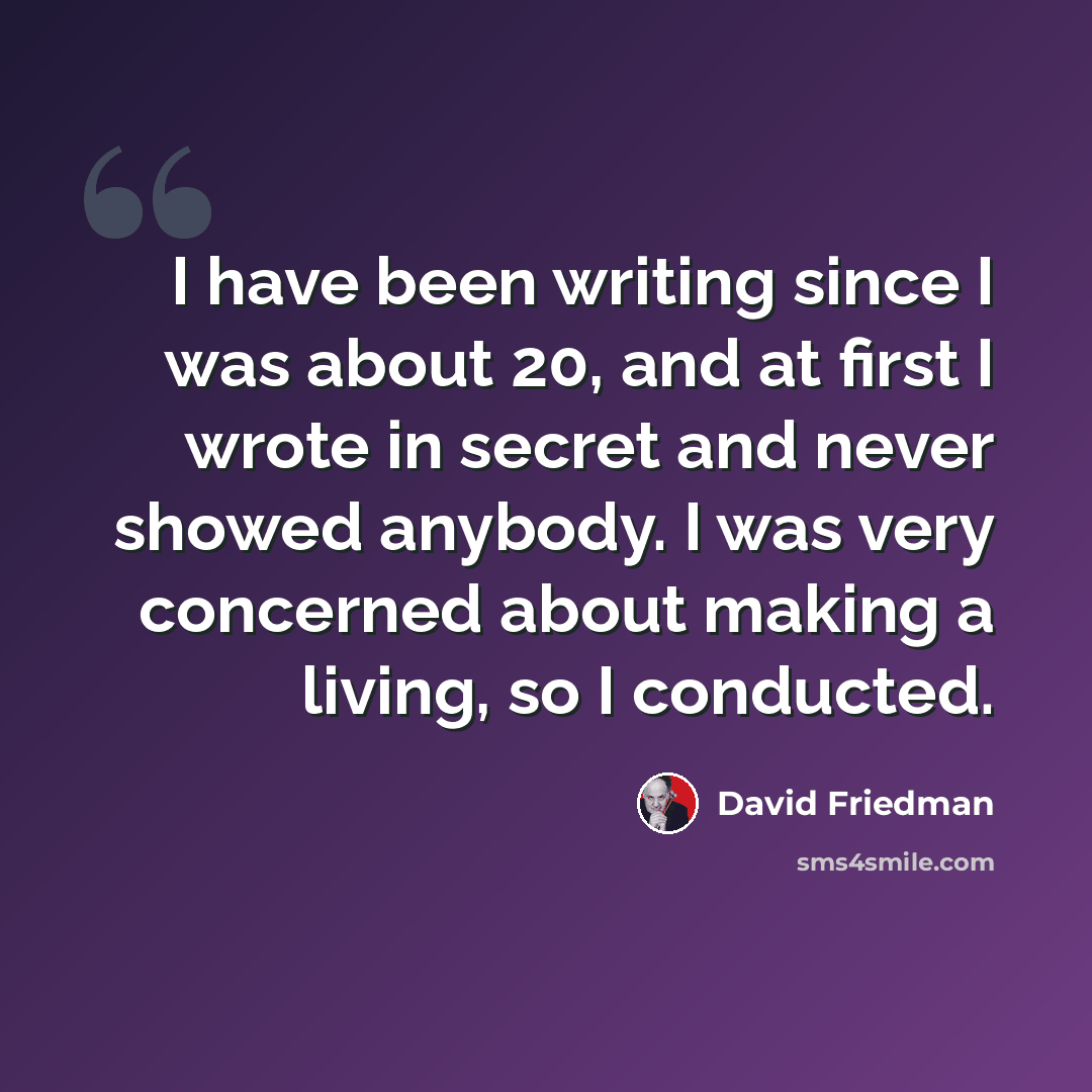 “I have been writing since I was about 20, and at first I wrote in secret and never showed anybody. I was very concerned about making a living, so I conducted.” quote by David Friedman