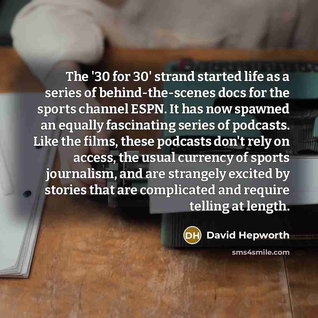 “The '30 for 30' strand started life as a series of behind-the-scenes docs for the sports channel ESPN. It has now spawned an equally fascinating series of podcasts. Like the films, these podcasts don't rely on access, the usual currency of sports journalism, and are strangely excited by stories…” quote by David Hepworth