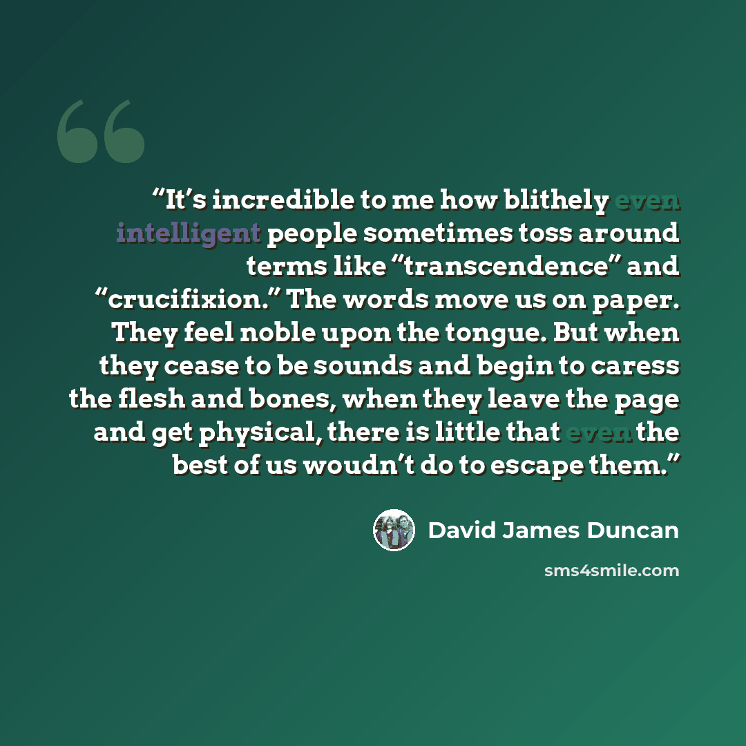 “It’s incredible to me how blithely even intelligent people sometimes toss around terms like “transcendence” and “crucifixion.” The words move us on paper. They feel noble upon the tongue. But when they cease to be sounds and begin to caress the flesh and bones, when they leave the page and get…” quote by David James Duncan