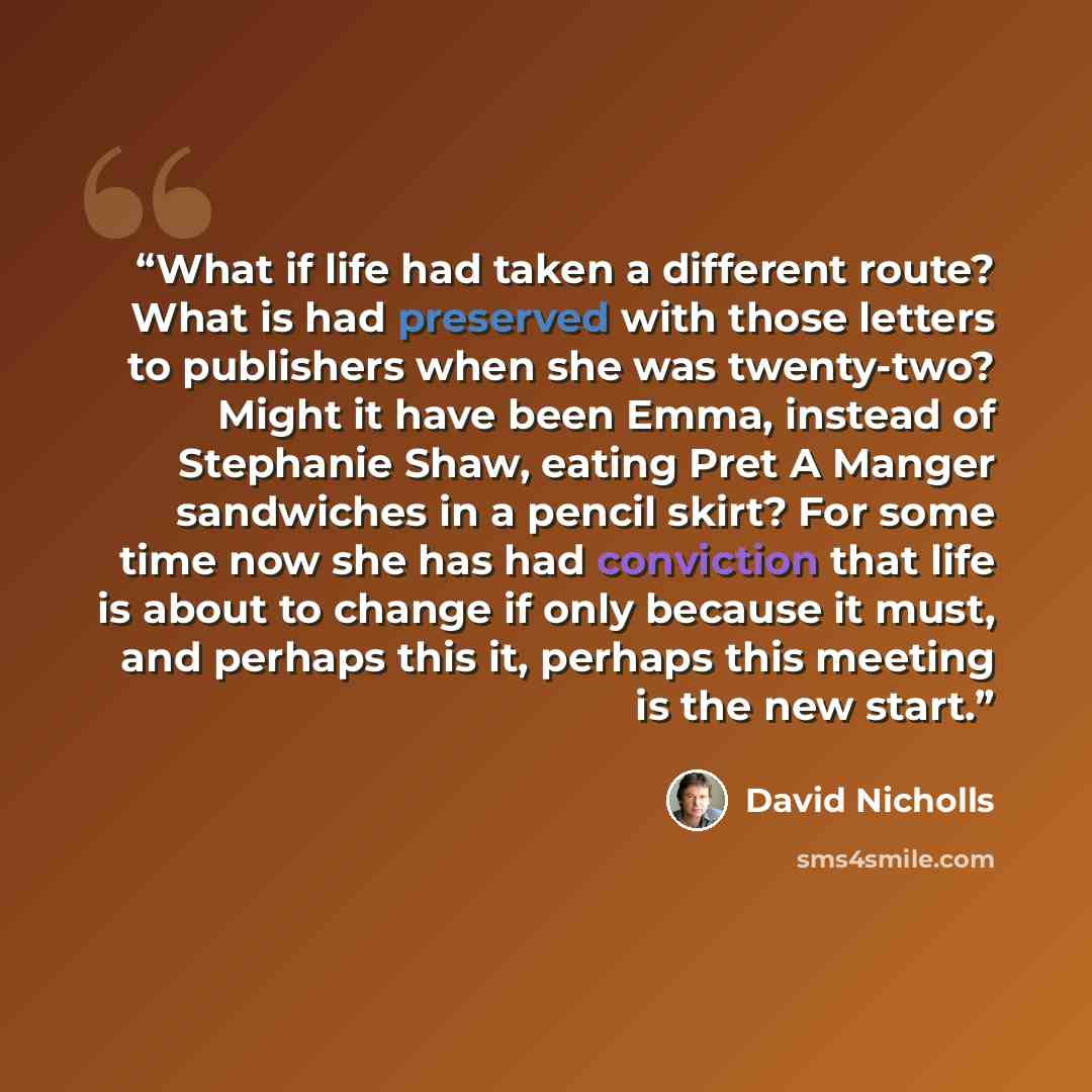 “What if life had taken a different route? What is had preserved with those letters to publishers when she was twenty-two? Might it have been Emma, instead of Stephanie Shaw, eating Pret A Manger sandwiches in a pencil skirt? For some time now she has had conviction that life is about to change if…” quote by David Nicholls
