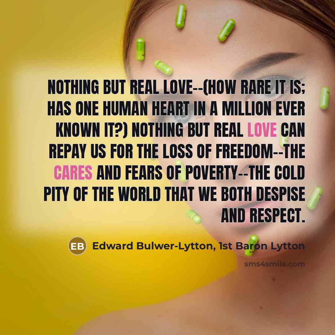 “Nothing but real love--(how rare it is; has one human heart in a million ever known it?) nothing but real love can repay us for the loss of freedom--the cares and fears of poverty--the cold pity of the world that we both despise and respect.” quote by Edward Bulwer-Lytton, 1st Baron Lytton