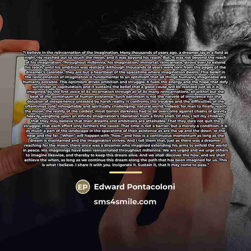 “I believe in the reincarnation of the imagination. Many thousands of years ago, a dreamer lay in a field at night. He reached out to touch the moon, and it was beyond his reach. But, it was not beyond the reach of his imagination. Throughout millennia, his imagination, immortal, reincarnate…” quote by Edward Pontacoloni