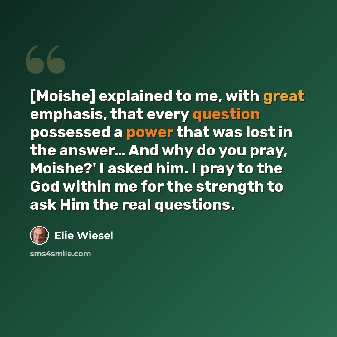 “[Moishe] explained to me, with great emphasis, that every question possessed a power that was lost in the answer… And why do you pray, Moishe?' I asked him. I pray to the God within me for the strength to ask Him the real questions.” quote by Elie Wiesel