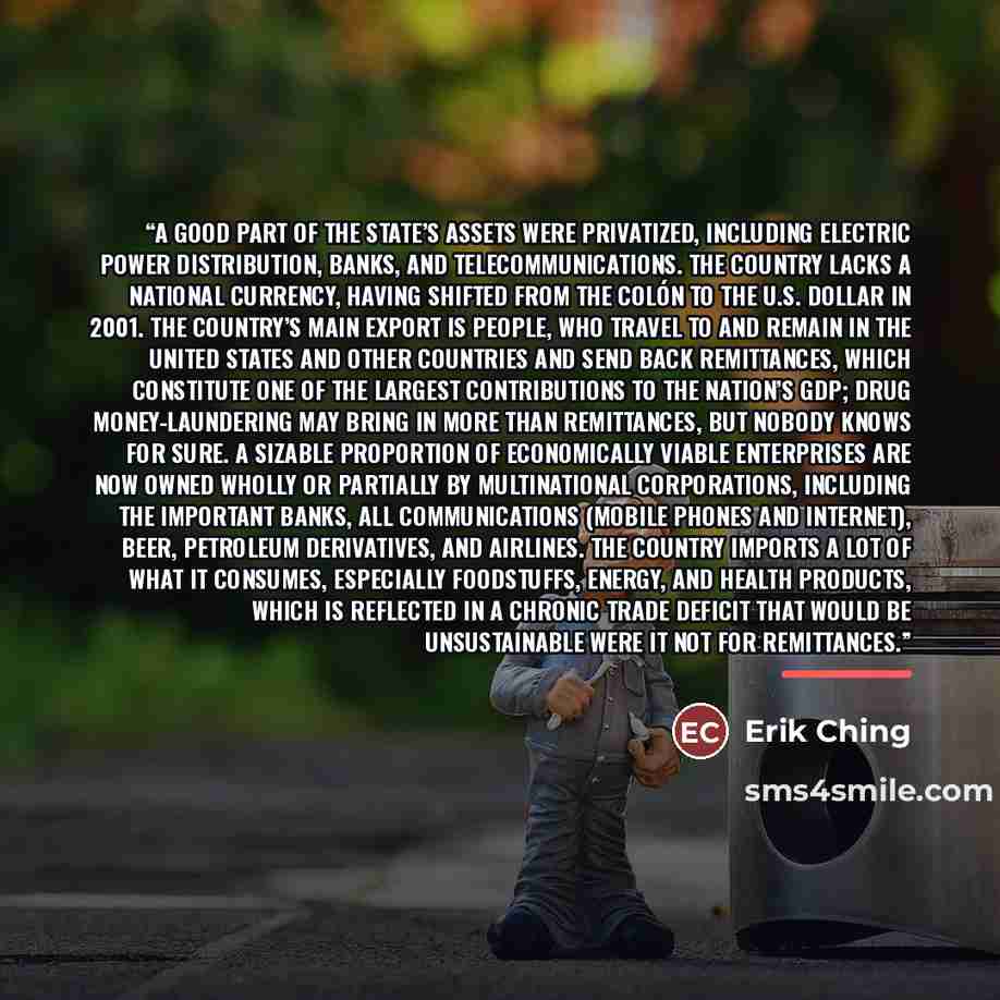 “A good part of the state’s assets were privatized, including electric power distribution, banks, and telecommunications. The country lacks a national currency, having shifted from the colón to the U.S. dollar in 2001. The country’s main export is people, who travel to and remain in the United…” quote by Erik Ching