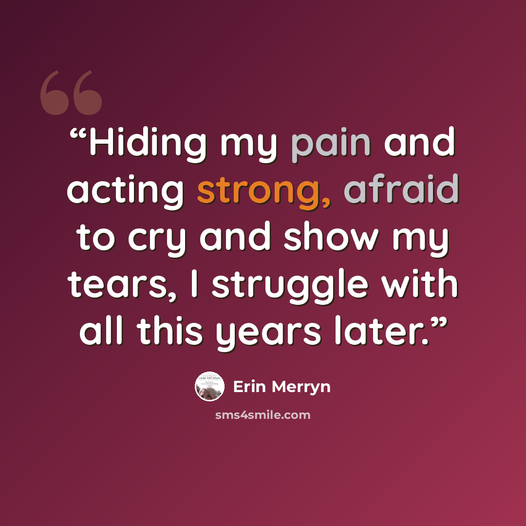“Hiding my pain and acting strong, afraid to cry and show my tears, I struggle with all this years later.” quote by Erin Merryn