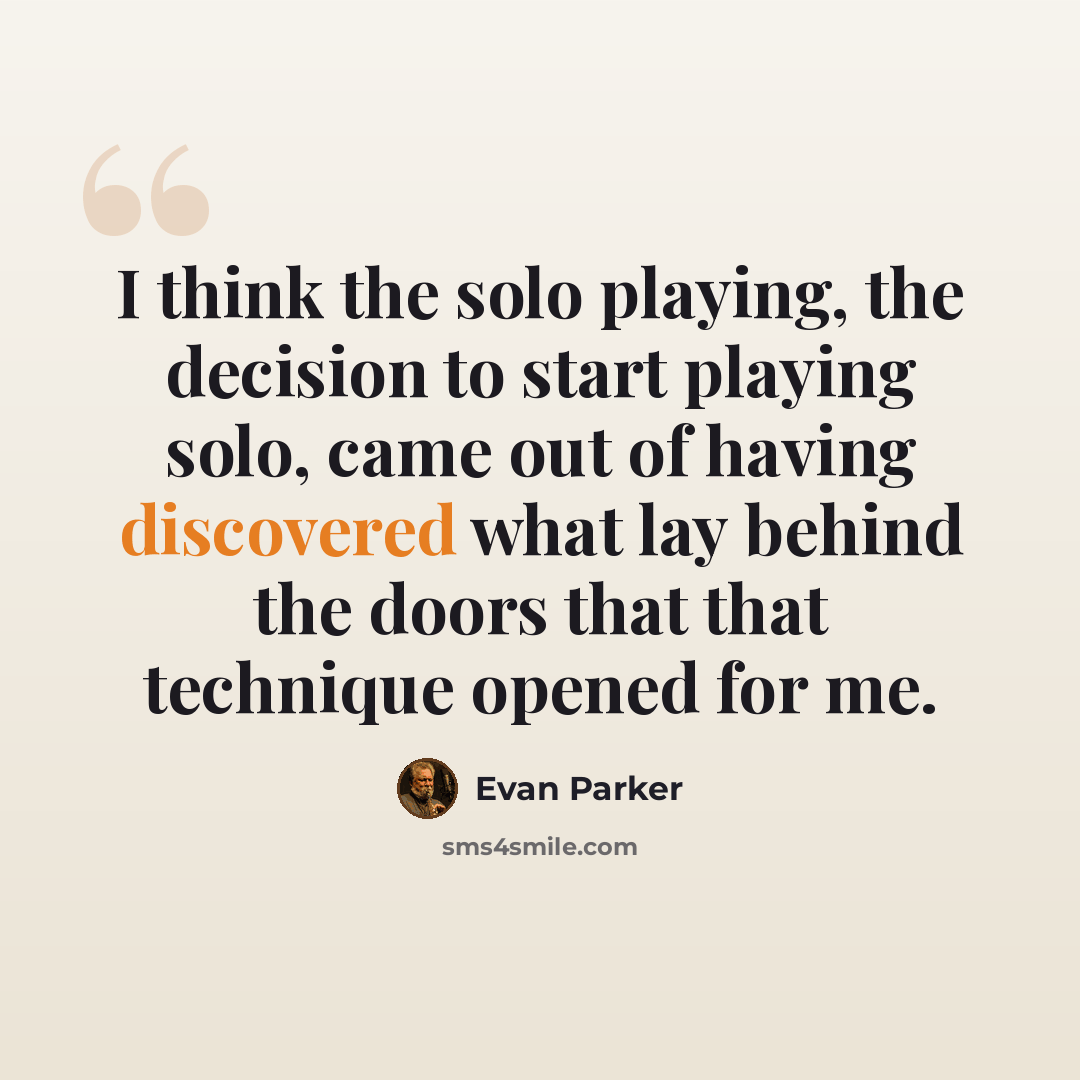 “I think the solo playing, the decision to start playing solo, came out of having discovered what lay behind the doors that that technique opened for me.” quote by Evan Parker