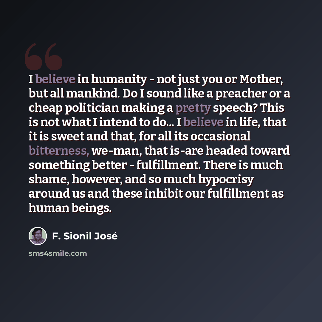“I believe in humanity - not just you or Mother, but all mankind. Do I sound like a preacher or a cheap politician making a pretty speech? This is not what I intend to do... I believe in life, that it is sweet and that, for all its occasional bitterness, we-man, that is-are headed toward something…” quote by F. Sionil José