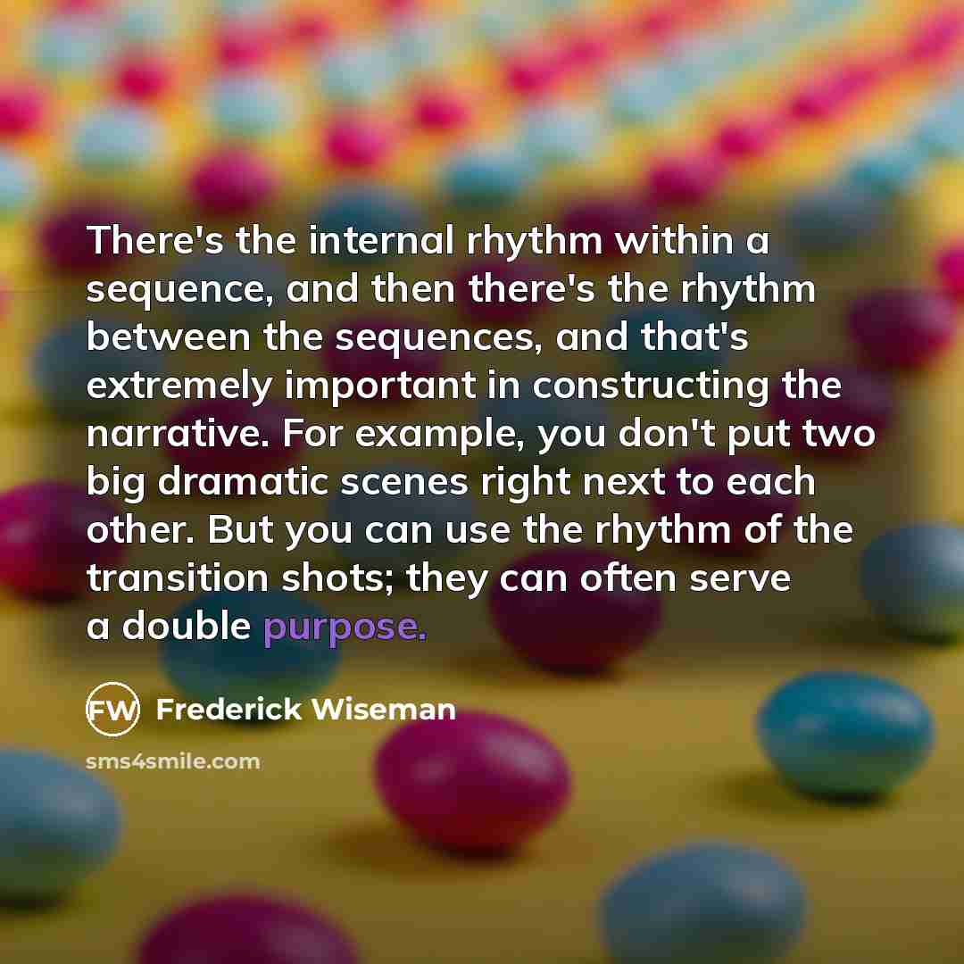 “There's the internal rhythm within a sequence, and then there's the rhythm between the sequences, and that's extremely important in constructing the narrative. For example, you don't put two big dramatic scenes right next to each other. But you can use the rhythm of the transition shots; they can…” quote by Frederick Wiseman