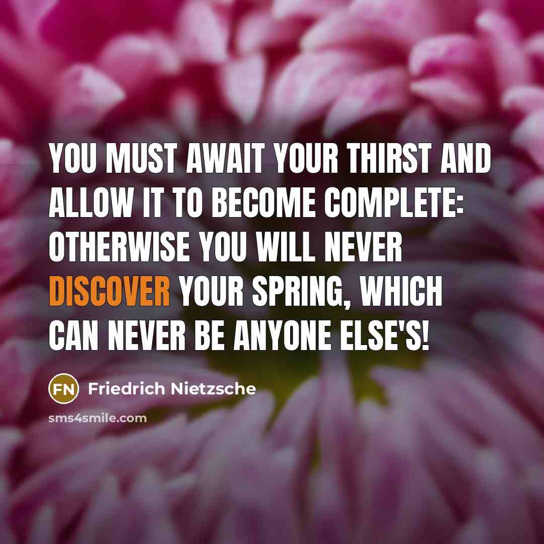 “You must await your thirst and allow it to become complete: otherwise you will never discover your spring, which can never be anyone else's!” quote by Friedrich Nietzsche