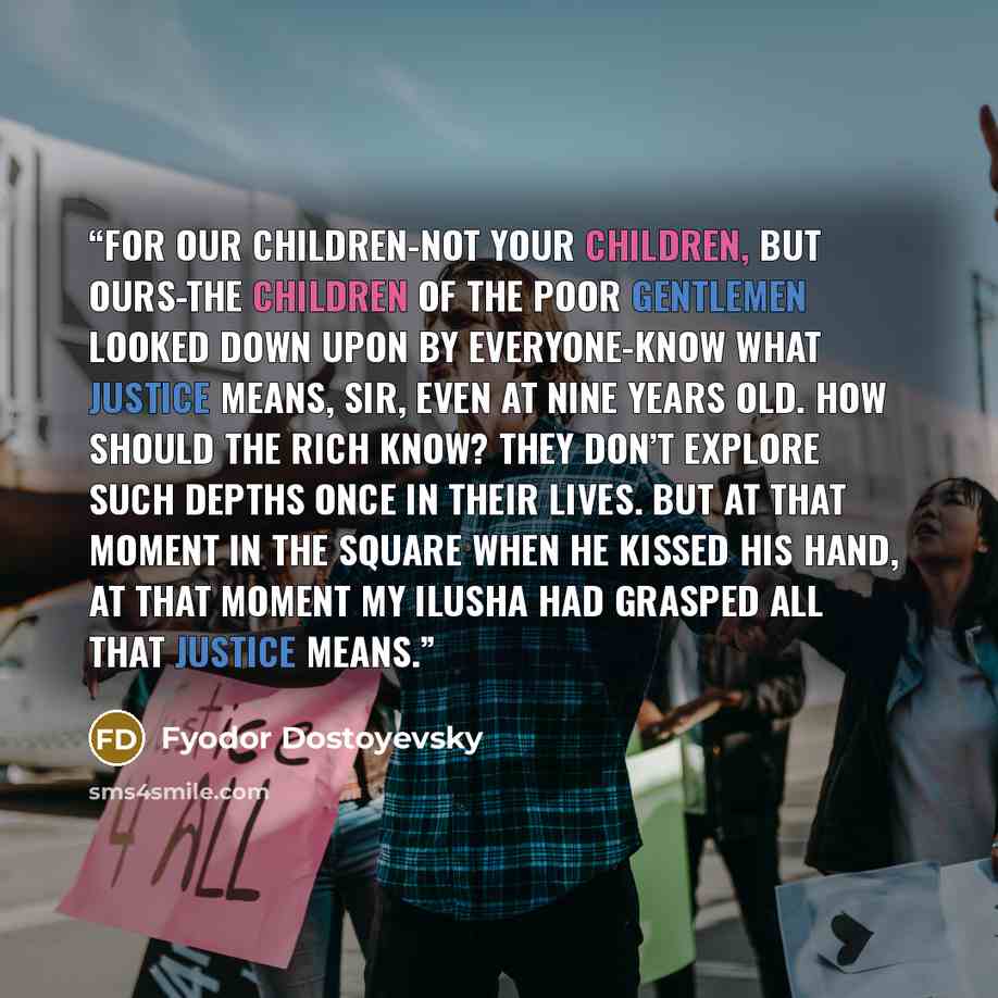“For our children-not your children, but ours-the children of the poor gentlemen looked down upon by everyone-know what justice means, sir, even at nine years old. How should the rich know? They don’t explore such depths once in their lives. But at that moment in the square when he kissed his hand…” quote by Fyodor Dostoyevsky