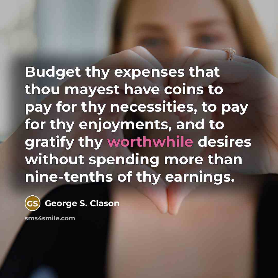 “Budget thy expenses that thou mayest have coins to pay for thy necessities, to pay for thy enjoyments, and to gratify thy worthwhile desires without spending more than nine-tenths of thy earnings.” quote by George S. Clason