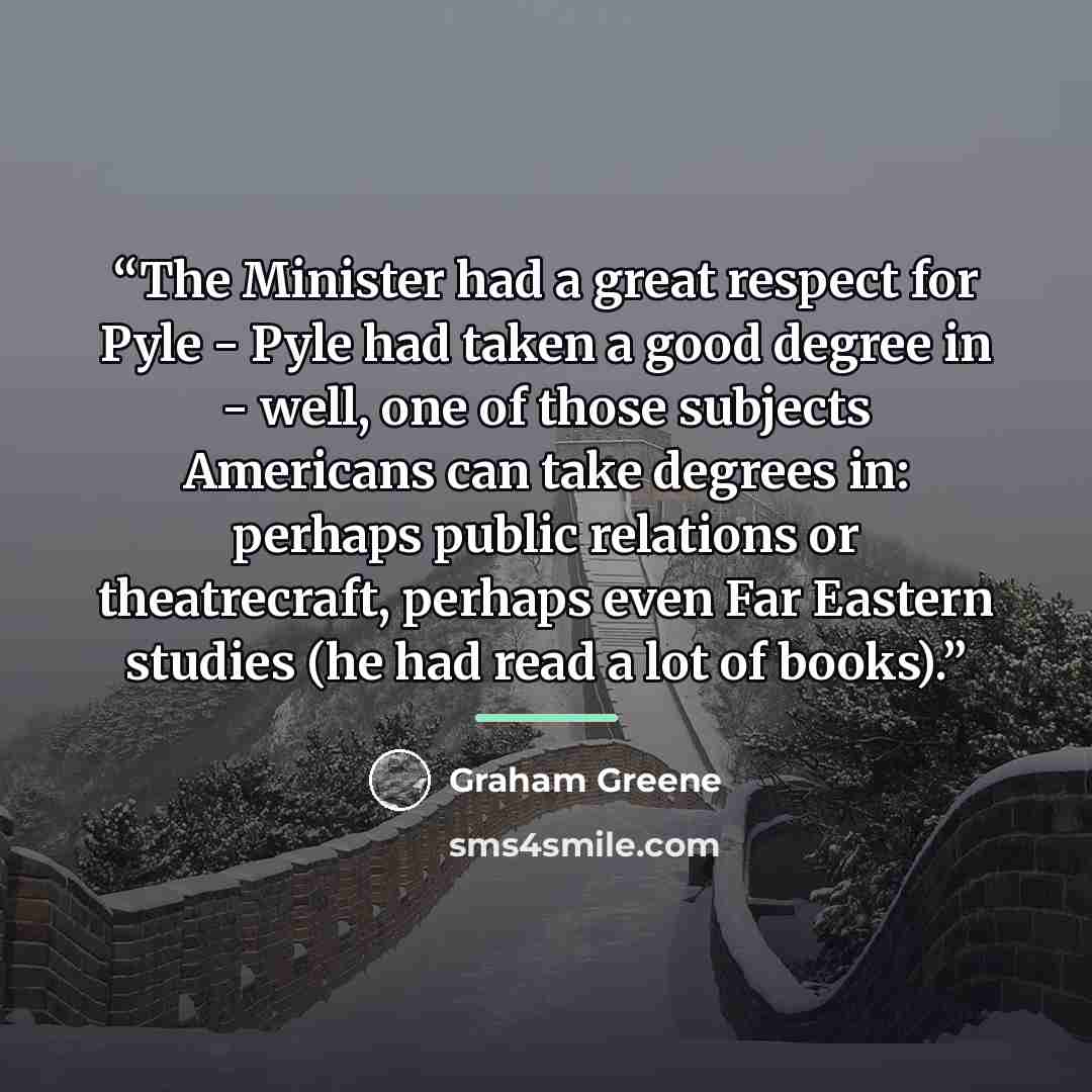 “The Minister had a great respect for Pyle - Pyle had taken a good degree in - well, one of those subjects Americans can take degrees in: perhaps public relations or theatrecraft, perhaps even Far Eastern studies (he had read a lot of books).” quote by Graham Greene
