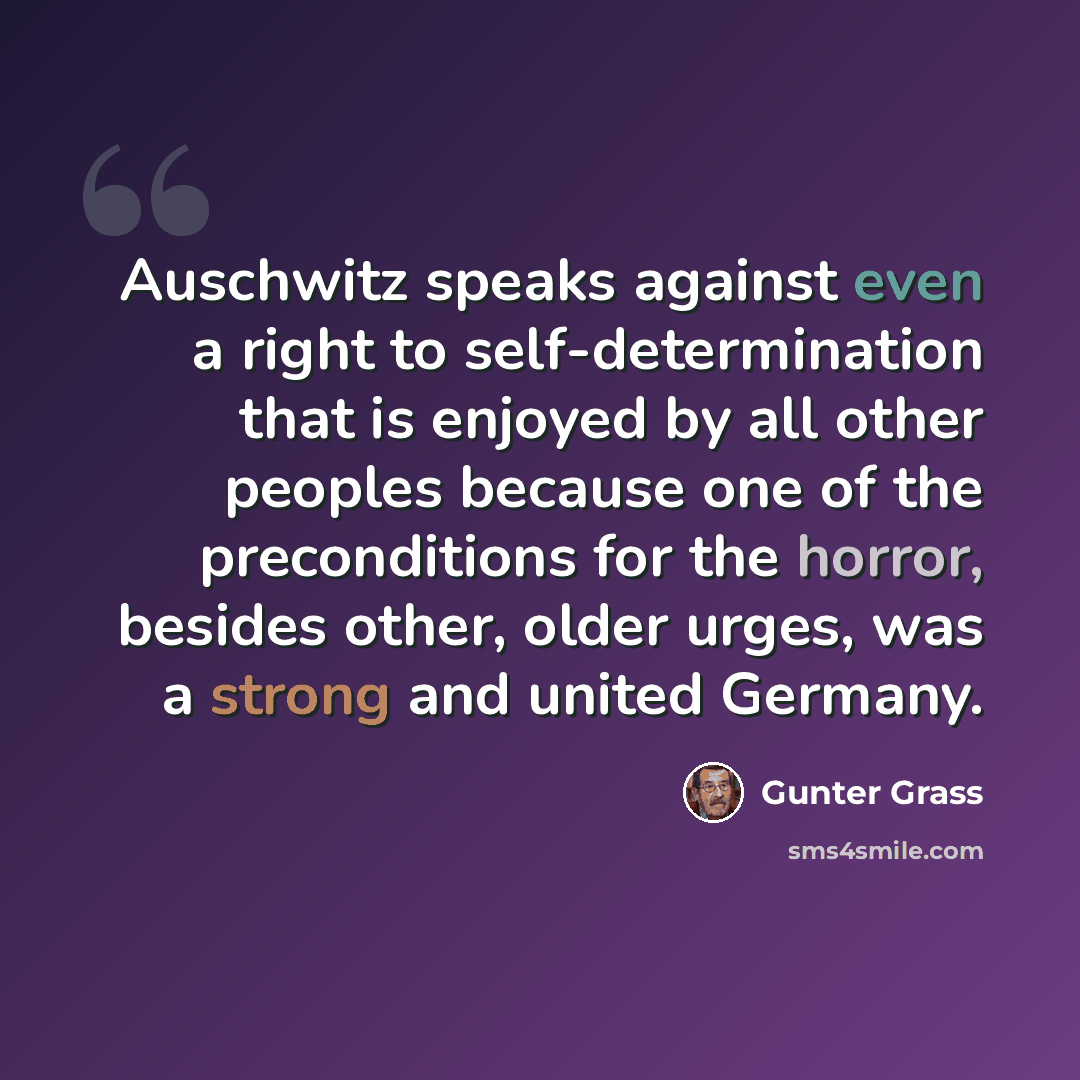 “Auschwitz speaks against even a right to self-determination that is enjoyed by all other peoples because one of the preconditions for the horror, besides other, older urges, was a strong and united Germany.” quote by Gunter Grass