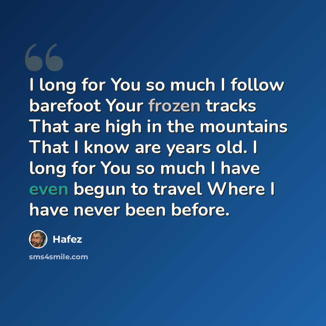 “I long for You so much I follow barefoot Your frozen tracks That are high in the mountains That I know are years old. I long for You so much I have even begun to travel Where I have never been before.” quote by Hafez
