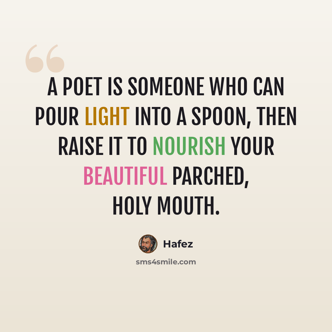 “A poet is someone Who can pour Light into a spoon, Then raise it To nourish Your beautiful parched, holy mouth.” quote by Hafez