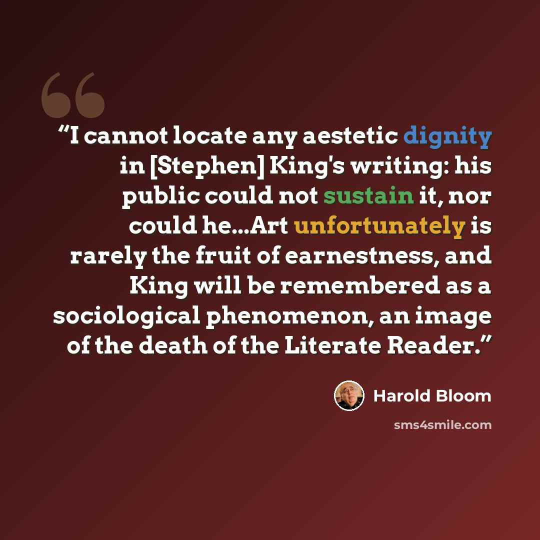 “I cannot locate any aestetic dignity in [Stephen] King's writing: his public could not sustain it, nor could he...Art unfortunately is rarely the fruit of earnestness, and King will be remembered as a sociological phenomenon, an image of the death of the Literate Reader.” quote by Harold Bloom