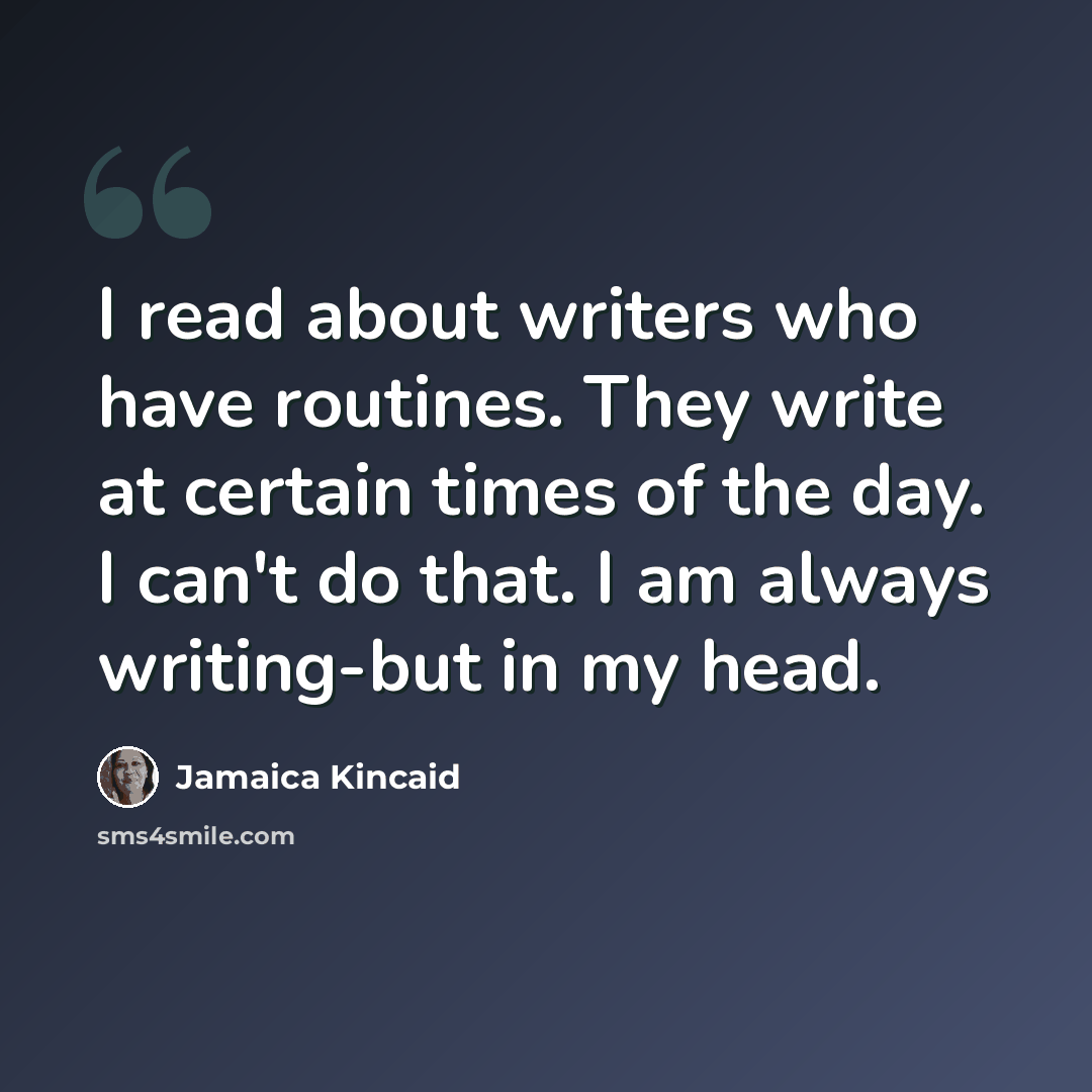 “I read about writers who have routines. They write at certain times of the day. I can't do that. I am always writing-but in my head.” quote by Jamaica Kincaid