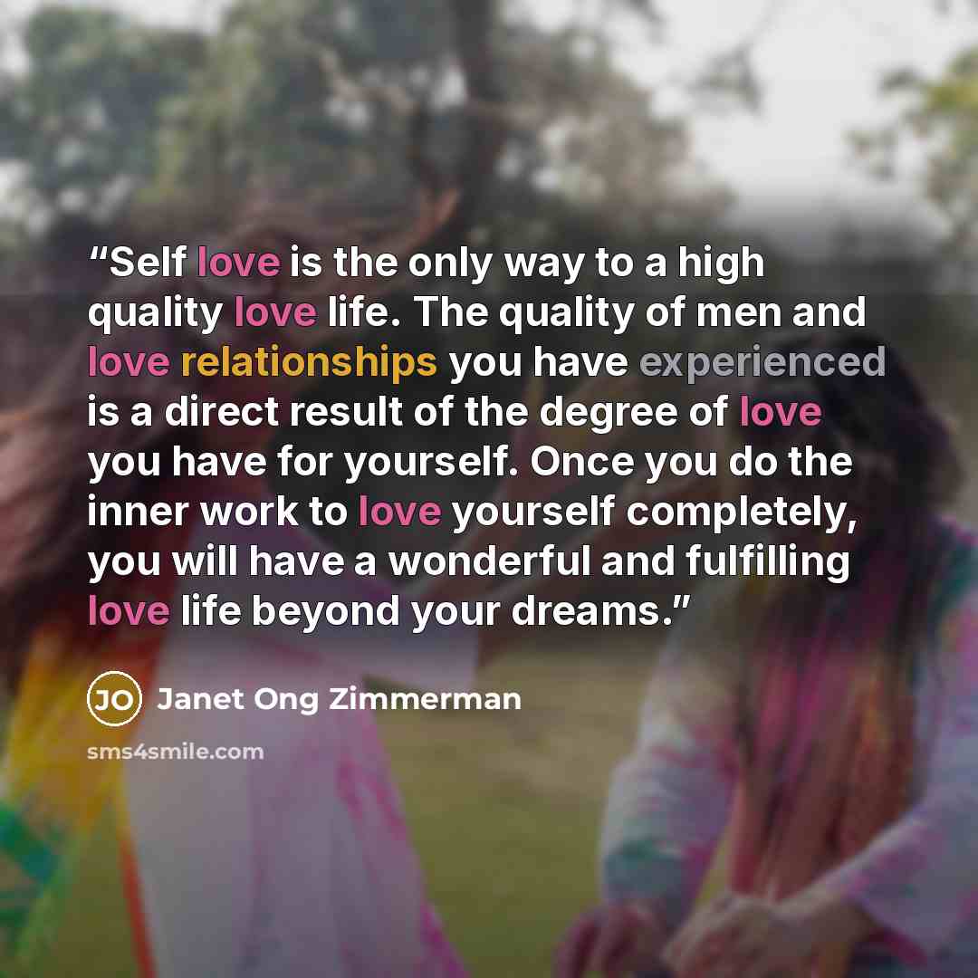 “Self love is the only way to a high quality love life. The quality of men and love relationships you have experienced is a direct result of the degree of love you have for yourself. Once you do the inner work to love yourself completely, you will have a wonderful and fulfilling love life beyond…” quote by Janet Ong Zimmerman