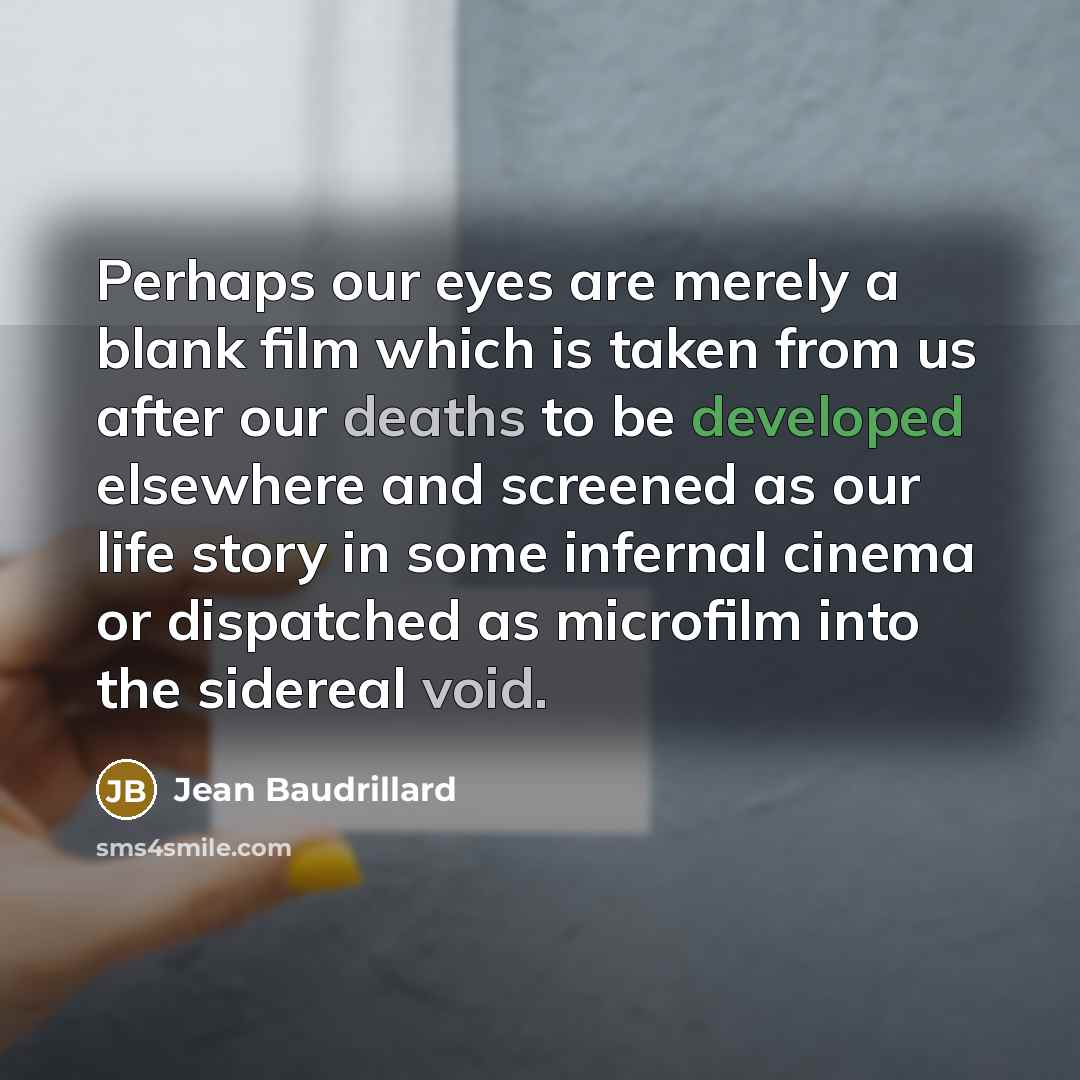 “Perhaps our eyes are merely a blank film which is taken from us after our deaths to be developed elsewhere and screened as our life story in some infernal cinema or dispatched as microfilm into the sidereal void.” quote by Jean Baudrillard