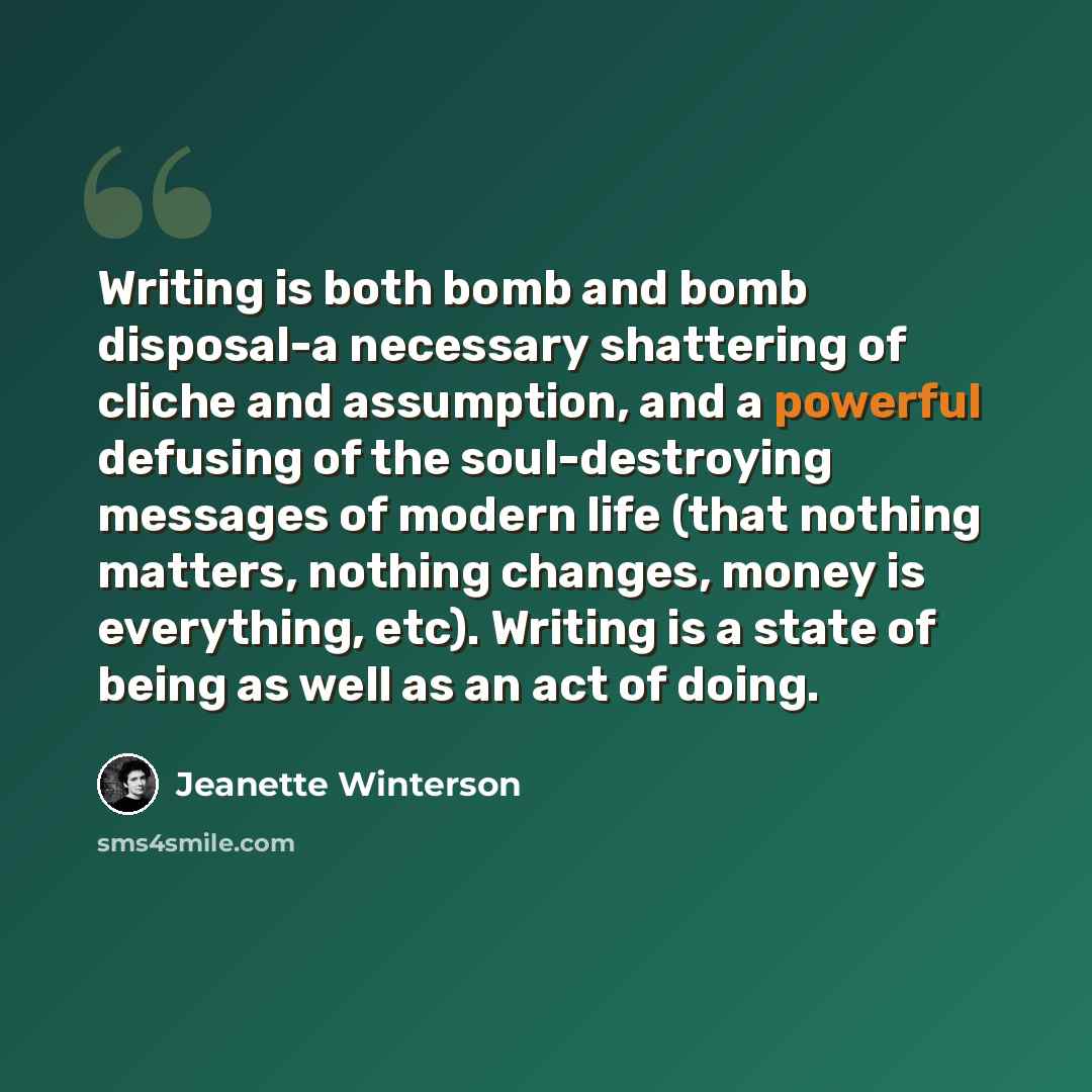 “Writing is both bomb and bomb disposal-a necessary shattering of cliche and assumption, and a powerful defusing of the soul-destroying messages of modern life (that nothing matters, nothing changes, money is everything, etc). Writing is a state of being as well as an act of doing.” quote by Jeanette Winterson