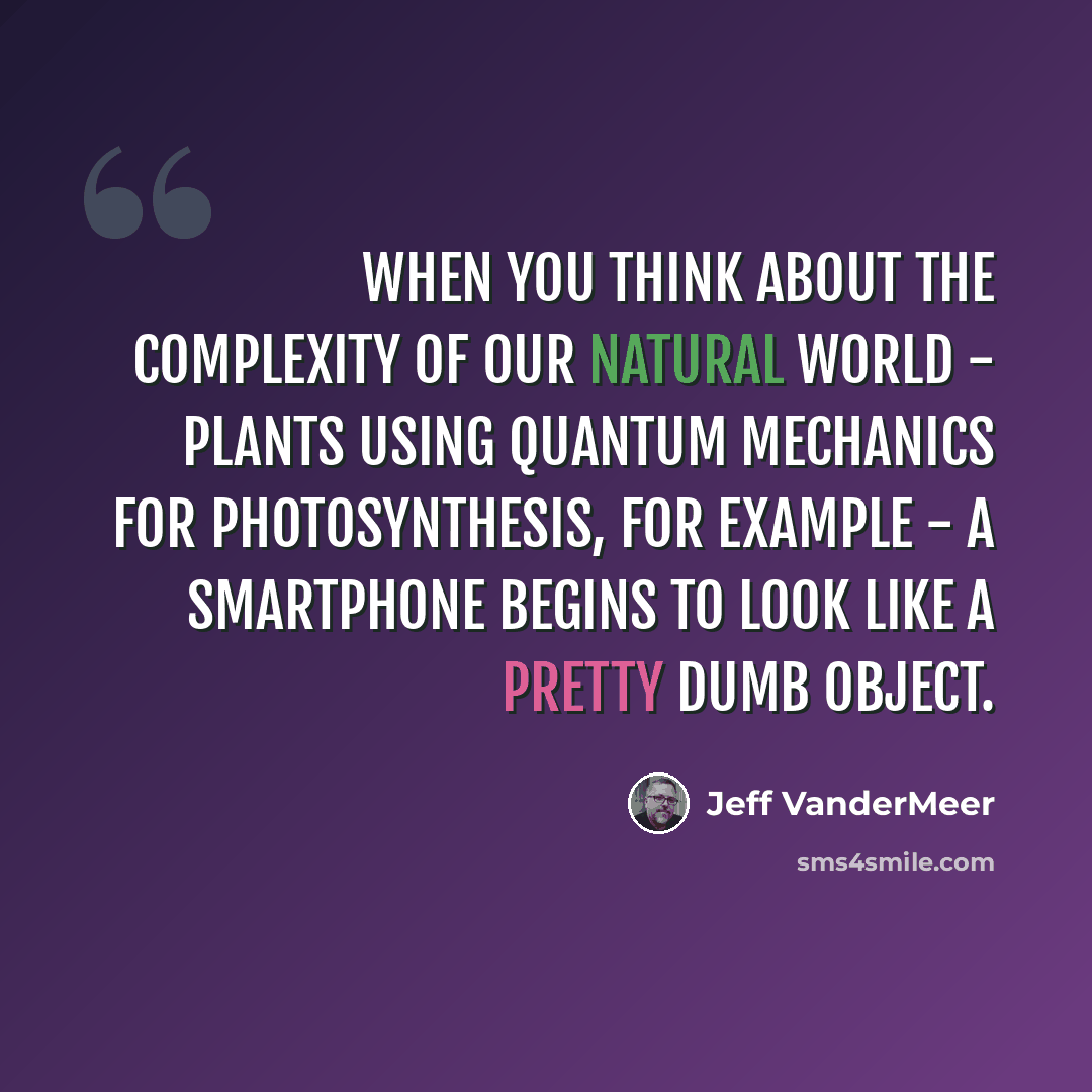 “When you think about the complexity of our natural world - plants using quantum mechanics for photosynthesis, for example - a smartphone begins to look like a pretty dumb object.” quote by Jeff VanderMeer