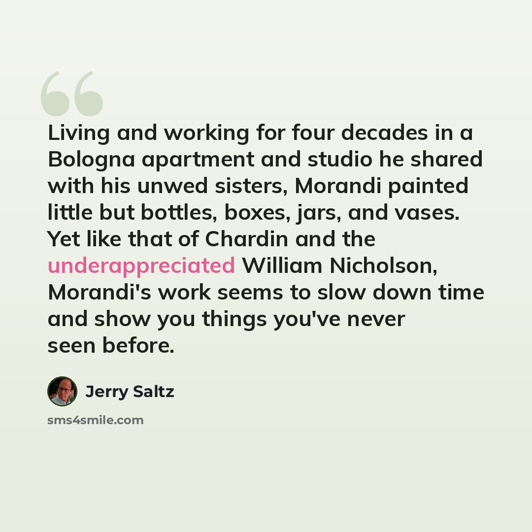 “Living and working for four decades in a Bologna apartment and studio he shared with his unwed sisters, Morandi painted little but bottles, boxes, jars, and vases. Yet like that of Chardin and the underappreciated William Nicholson, Morandi's work seems to slow down time and show you things you've…” quote by Jerry Saltz