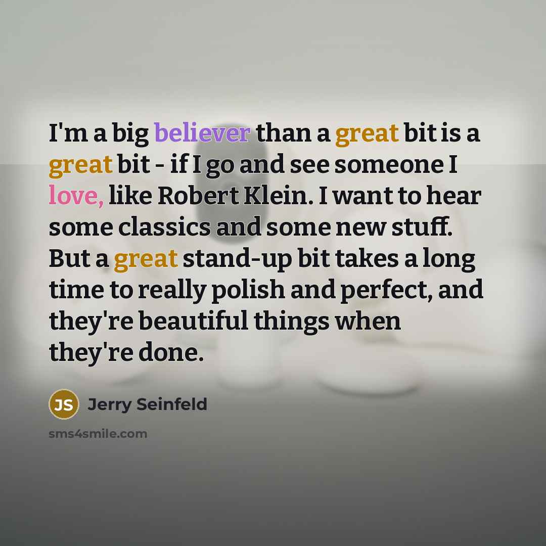 “I'm a big believer than a great bit is a great bit - if I go and see someone I love, like Robert Klein. I want to hear some classics and some new stuff. But a great stand-up bit takes a long time to really polish and perfect, and they're beautiful things when they're done.” quote by Jerry Seinfeld
