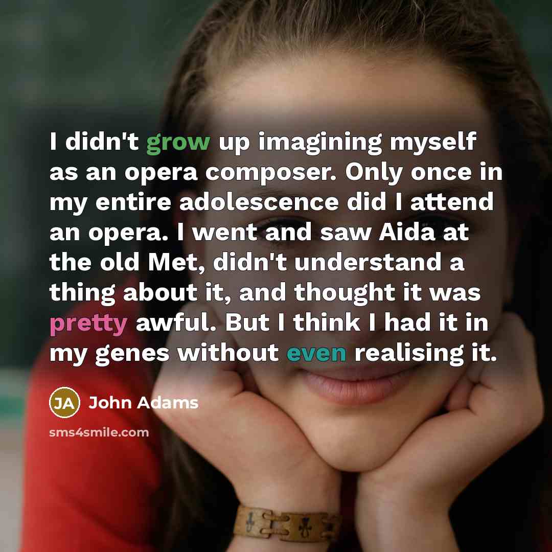 “I didn't grow up imagining myself as an opera composer. Only once in my entire adolescence did I attend an opera. I went and saw Aida at the old Met, didn't understand a thing about it, and thought it was pretty awful. But I think I had it in my genes without even realising it.” quote by John Adams