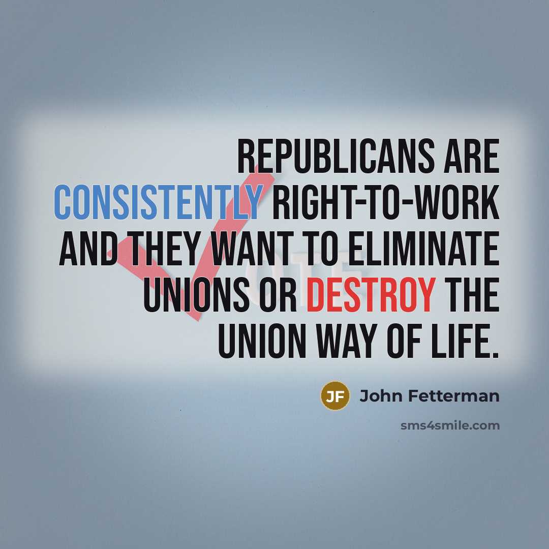 “Republicans are consistently right-to-work and they want to eliminate unions or destroy the union way of life.” quote by John Fetterman