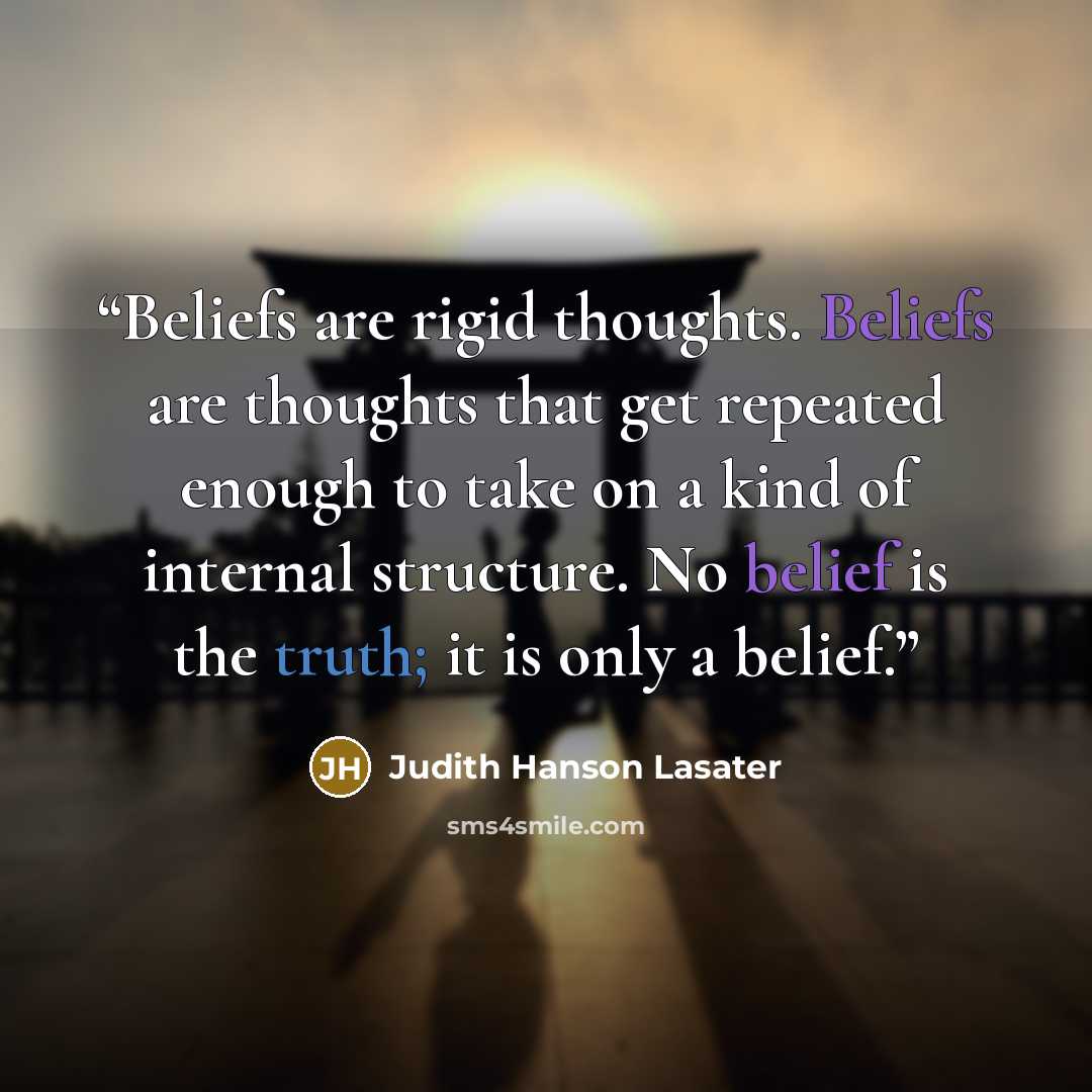 “Beliefs are rigid thoughts. Beliefs are thoughts that get repeated enough to take on a kind of internal structure. No belief is the truth; it is only a belief.” quote by Judith Hanson Lasater