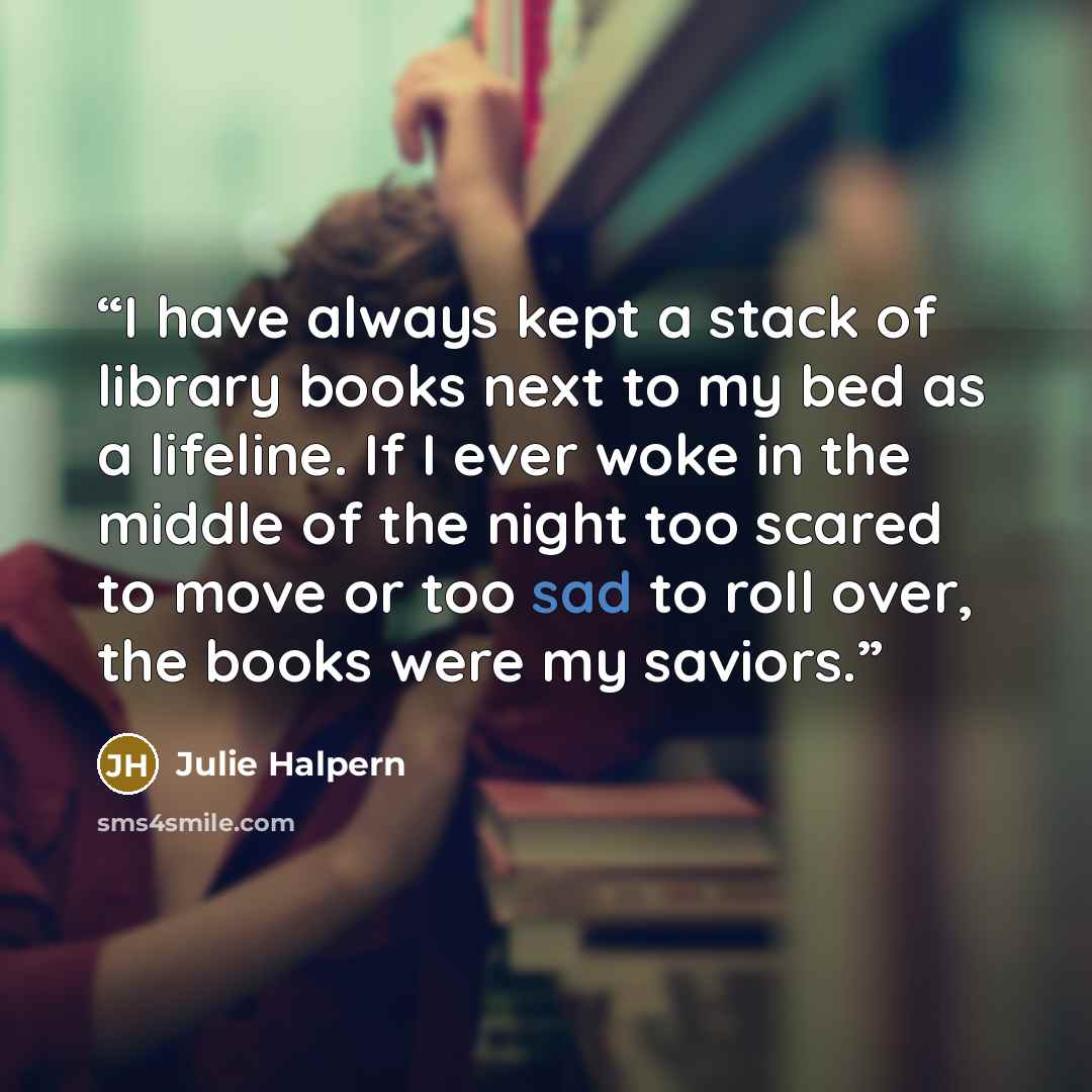 “I have always kept a stack of library books next to my bed as a lifeline. If I ever woke in the middle of the night too scared to move or too sad to roll over, the books were my saviors.” quote by Julie Halpern