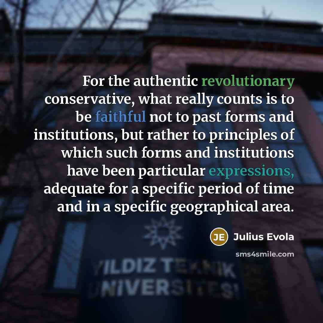“For the authentic revolutionary conservative, what really counts is to be faithful not to past forms and institutions, but rather to principles of which such forms and institutions have been particular expressions, adequate for a specific period of time and in a specific geographical area.” quote by Julius Evola