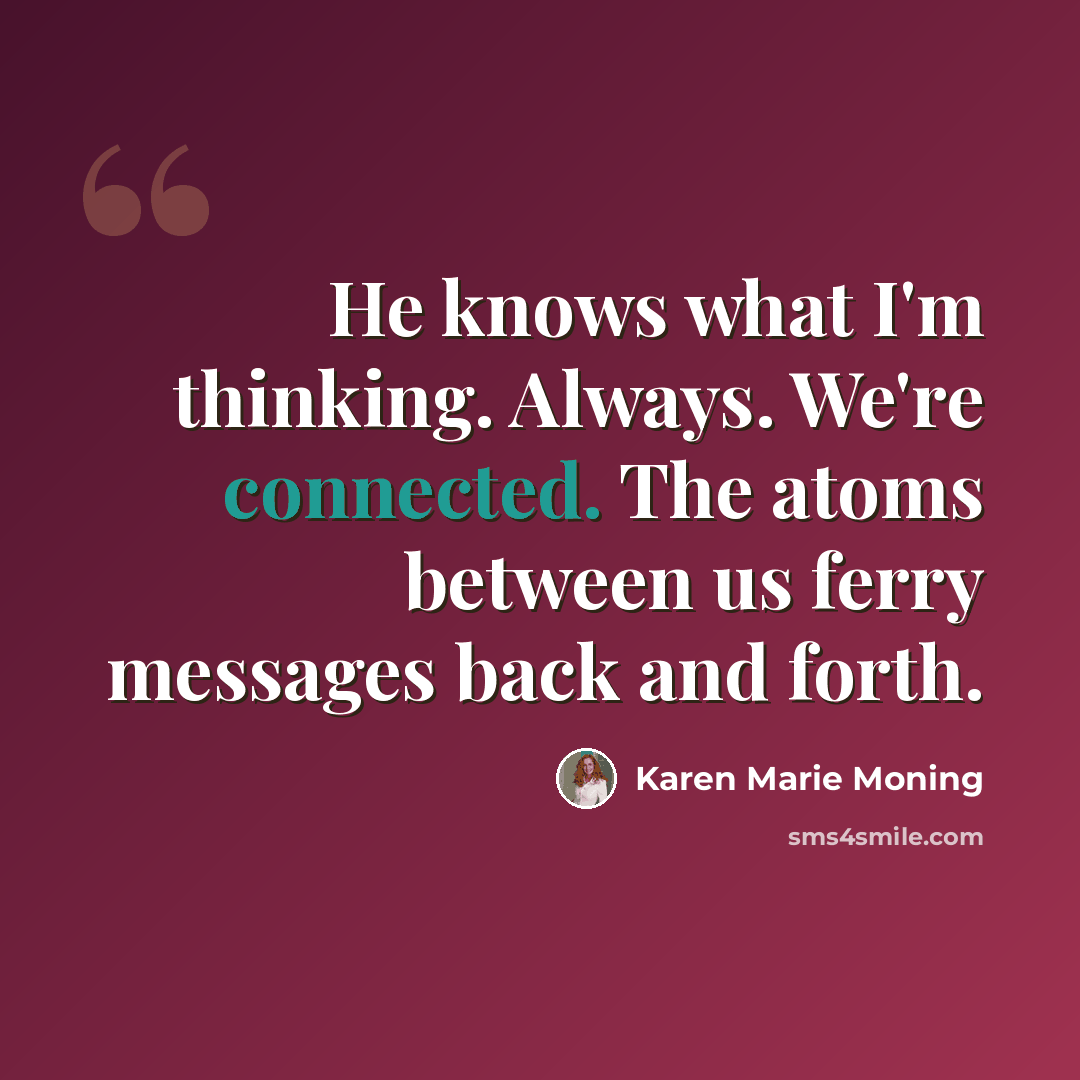 “He knows what I'm thinking. Always. We're connected. The atoms between us ferry messages back and forth.” quote by Karen Marie Moning