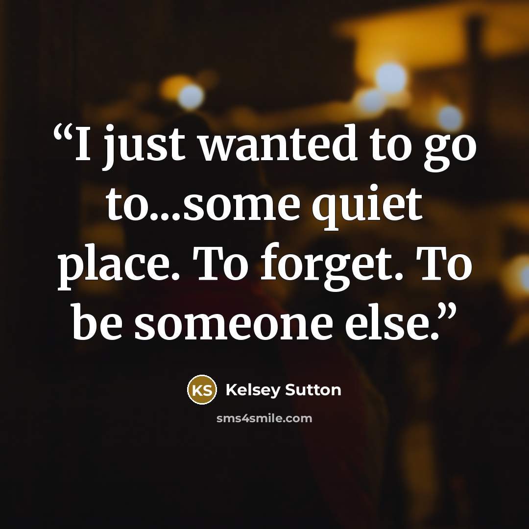 “I just wanted to go to...some quiet place. To forget. To be someone else.” quote by Kelsey Sutton
