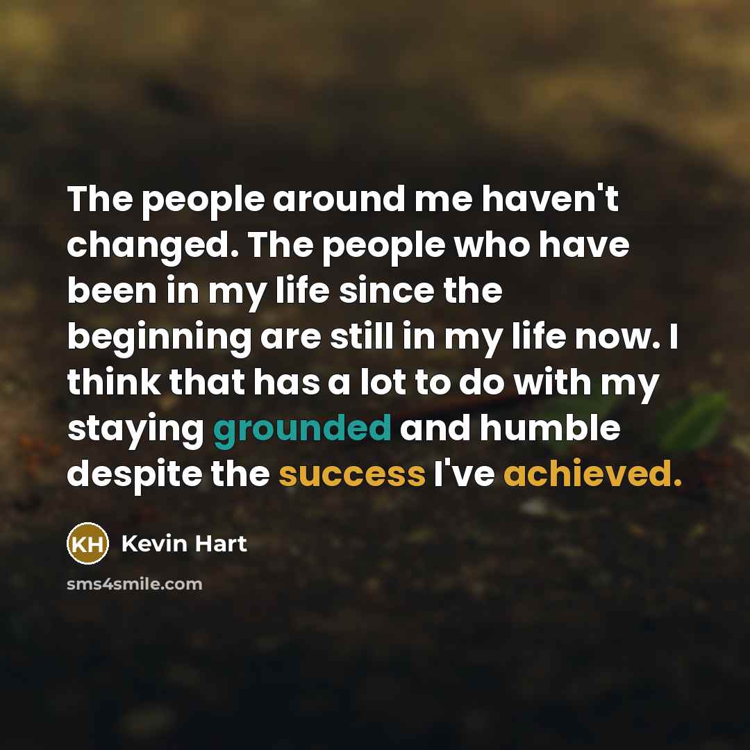 “The people around me haven't changed. The people who have been in my life since the beginning are still in my life now. I think that has a lot to do with my staying grounded and humble despite the success I've achieved.” quote by Kevin Hart