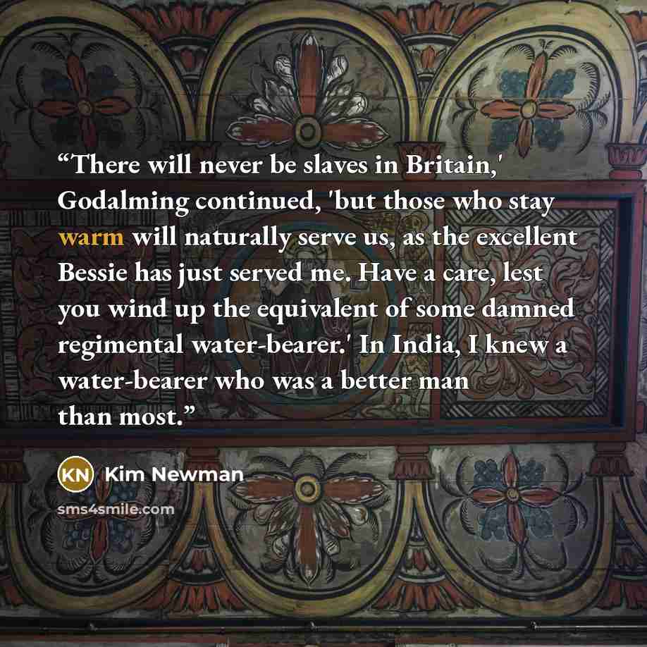 “There will never be slaves in Britain,' Godalming continued, 'but those who stay warm will naturally serve us, as the excellent Bessie has just served me. Have a care, lest you wind up the equivalent of some damned regimental water-bearer.' In India, I knew a water-bearer who was a better man than…” quote by Kim Newman