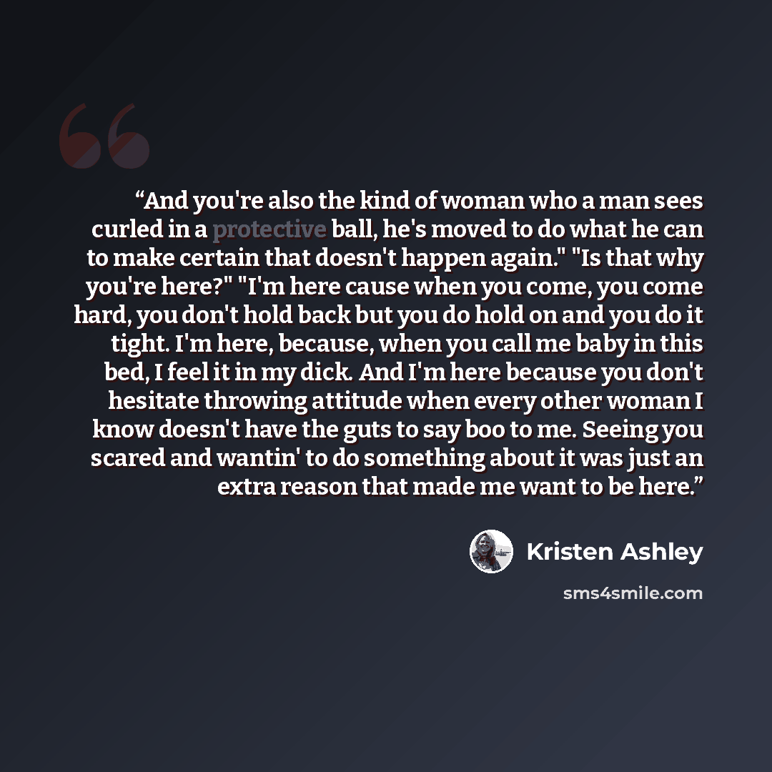 “And you're also the kind of woman who a man sees curled in a protective ball, he's moved to do what he can to make certain that doesn't happen again." "Is that why you're here?" "I'm here cause when you come, you come hard, you don't hold back but you do hold on and you do it tight. I'm here…” quote by Kristen Ashley